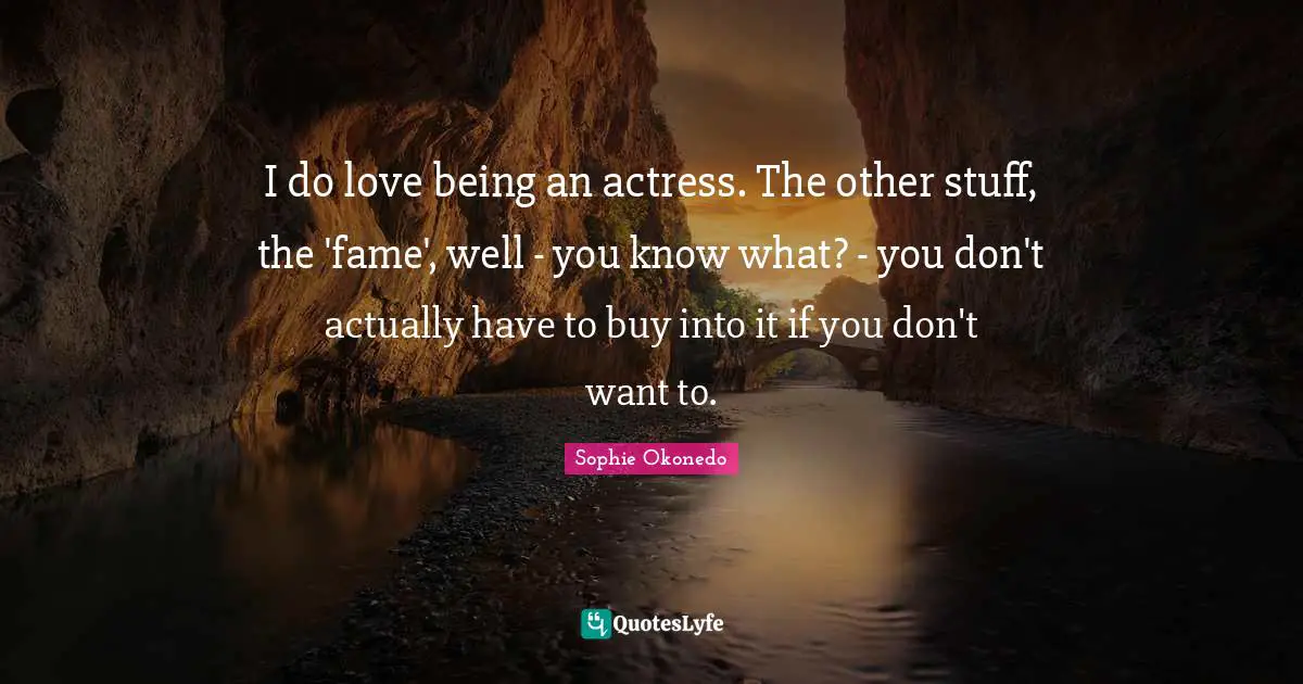 I do love being an actress. The other stuff, the 'fame', well - you know what? - you don't actually have to buy into it if you don't want to.