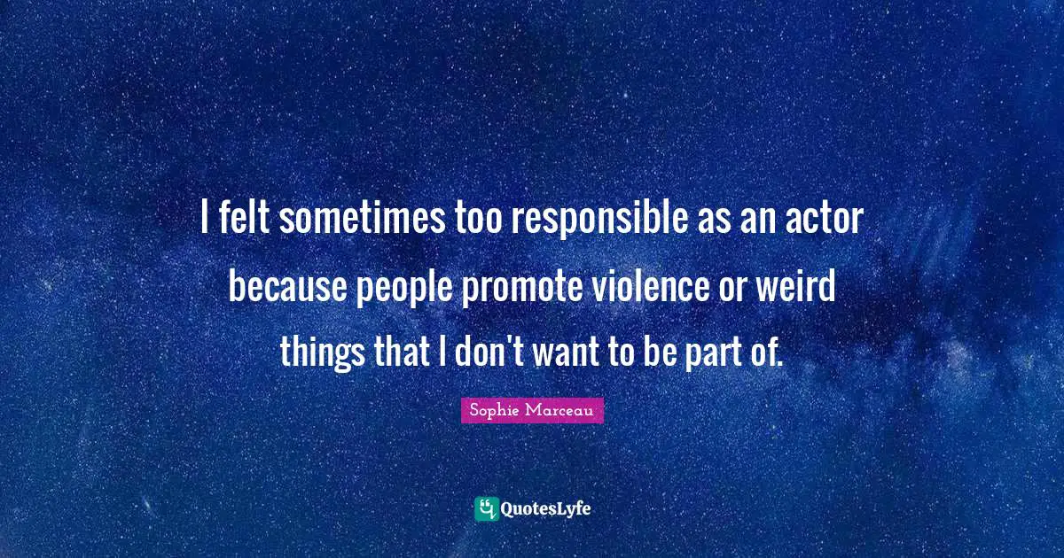 I felt sometimes too responsible as an actor because people promote violence or weird things that I don't want to be part of.