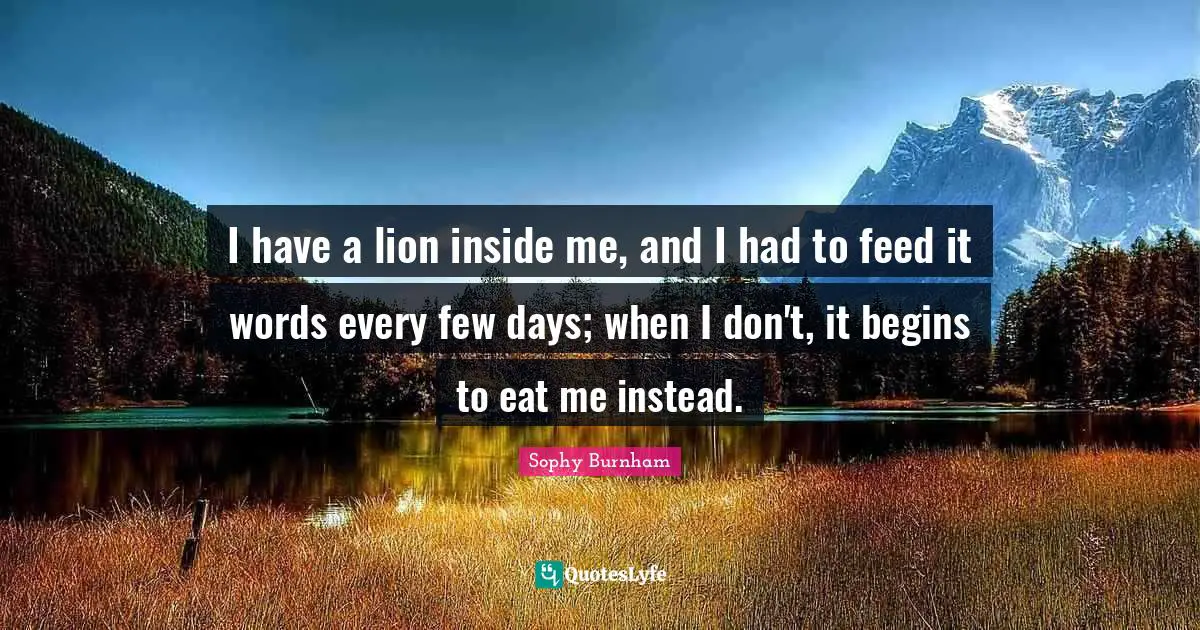 I have a lion inside me, and I had to feed it words every few days; when I don't, it begins to eat me instead.