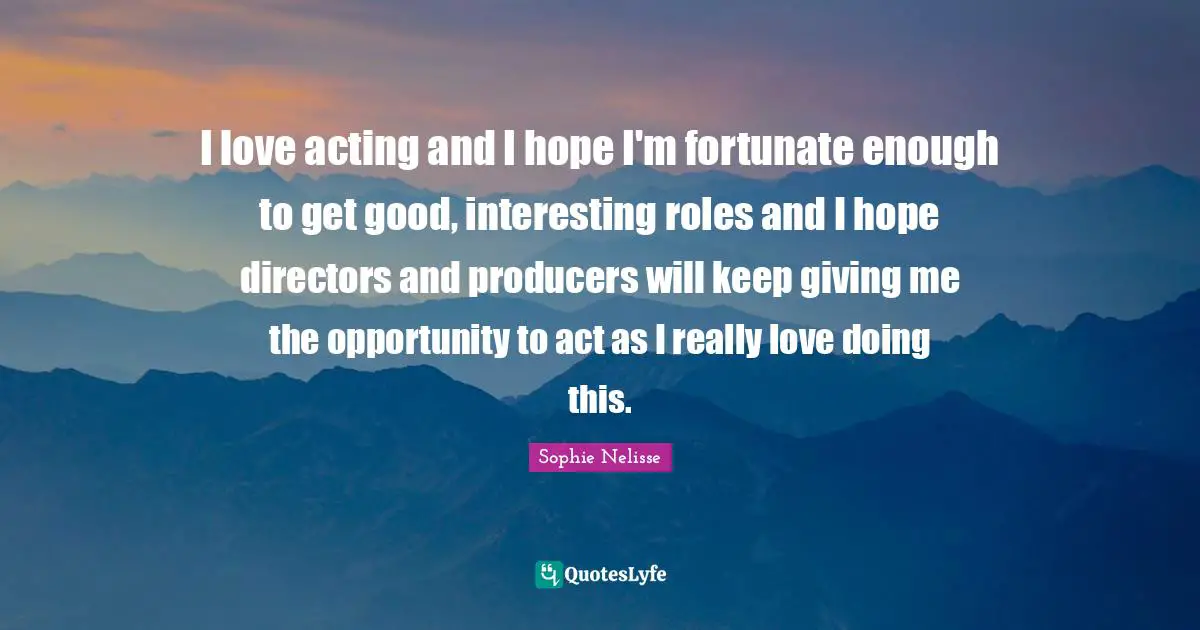 I love acting and I hope I'm fortunate enough to get good, interesting roles and I hope directors and producers will keep giving me the opportunity to act as I really love doing this.