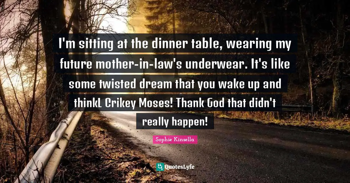 I'm sitting at the dinner table, wearing my future mother-in-law's underwear. It's like some twisted dream that you wake up and thinkL Crikey Moses! Thank God that didn't really happen!