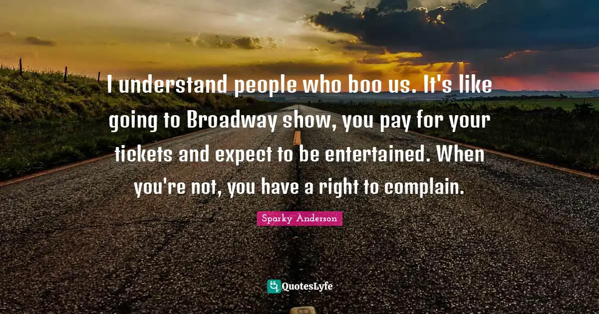 I understand people who boo us. It's like going to Broadway show, you pay for your tickets and expect to be entertained. When you're not, you have a right to complain.