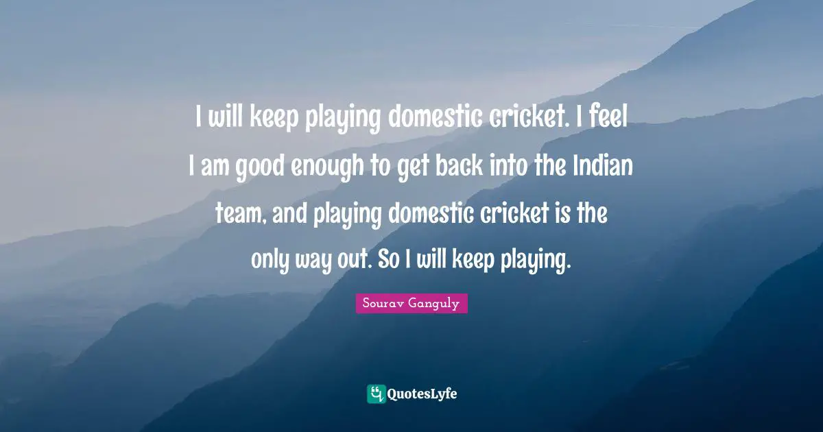 Sourav Ganguly Quotes: "I will keep playing domestic cricket. I feel I am good enough to get back into the Indian team, and playing domestic cricket is the only way out. So I will keep playing."