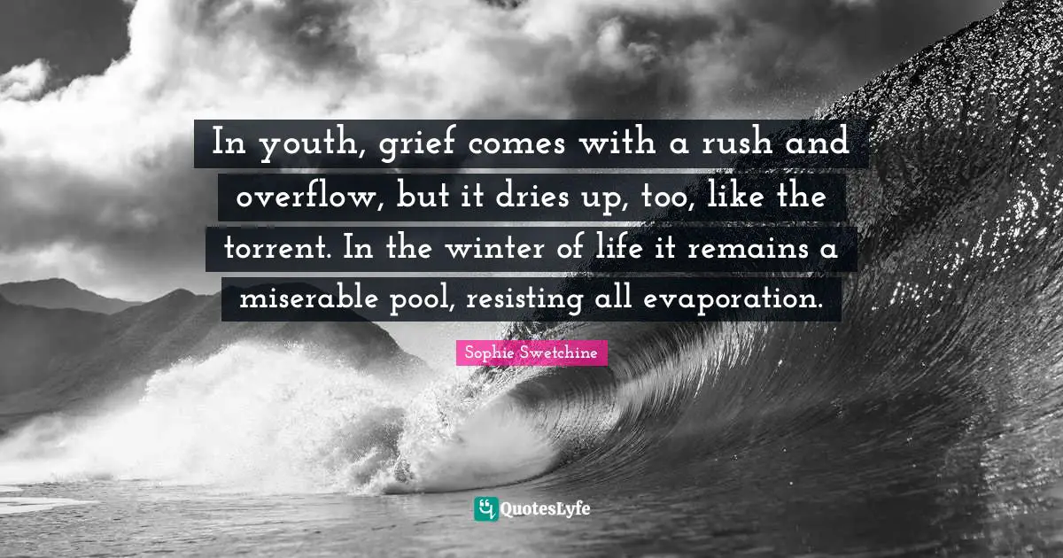 In youth, grief comes with a rush and overflow, but it dries up, too, like the torrent. In the winter of life it remains a miserable pool, resisting all evaporation.