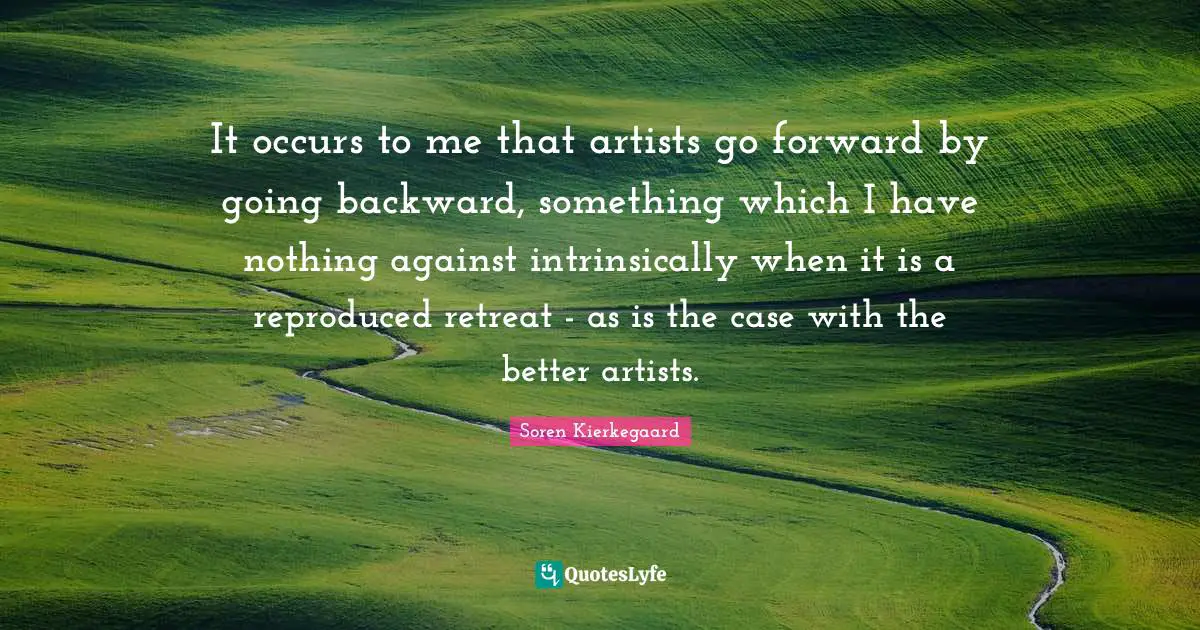 It occurs to me that artists go forward by going backward, something which I have nothing against intrinsically when it is a reproduced retreat - as is the case with the better artists.
