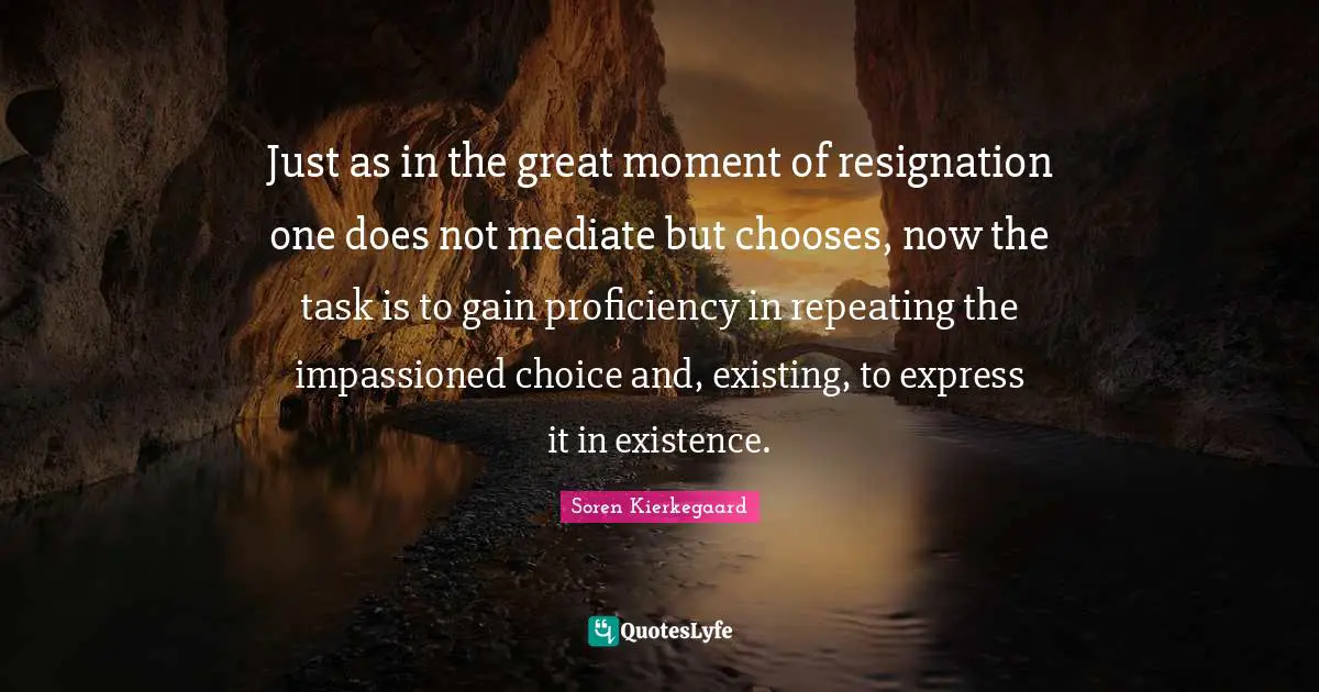 Just as in the great moment of resignation one does not mediate but chooses, now the task is to gain proficiency in repeating the impassioned choice and, existing, to express it in existence.