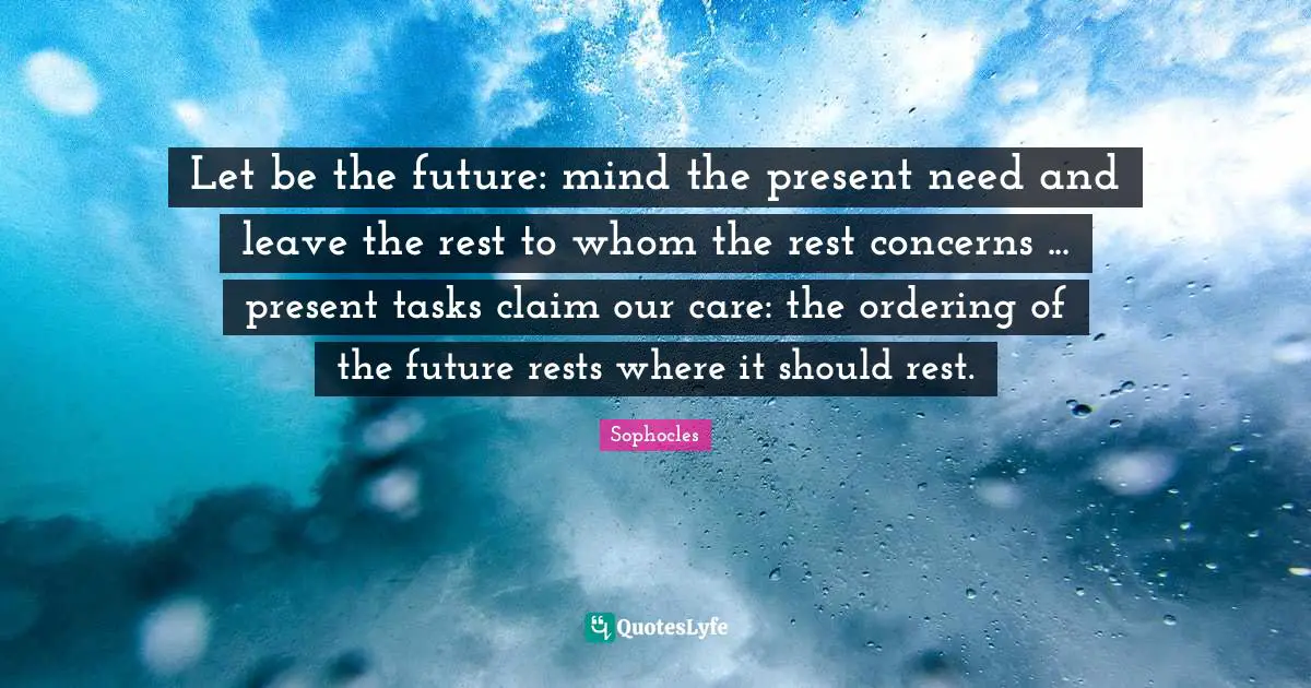 Let be the future: mind the present need and leave the rest to whom the rest concerns ... present tasks claim our care: the ordering of the future rests where it should rest.