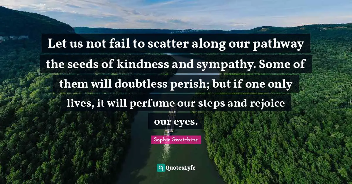 Let us not fail to scatter along our pathway the seeds of kindness and sympathy. Some of them will doubtless perish; but if one only lives, it will perfume our steps and rejoice our eyes.