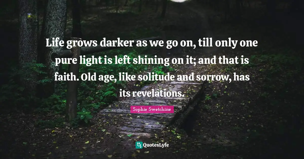 Life grows darker as we go on, till only one pure light is left shining on it; and that is faith. Old age, like solitude and sorrow, has its revelations.