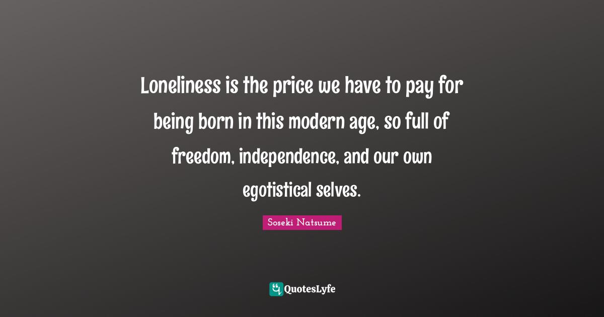 Loneliness is the price we have to pay for being born in this modern age, so full of freedom, independence, and our own egotistical selves.