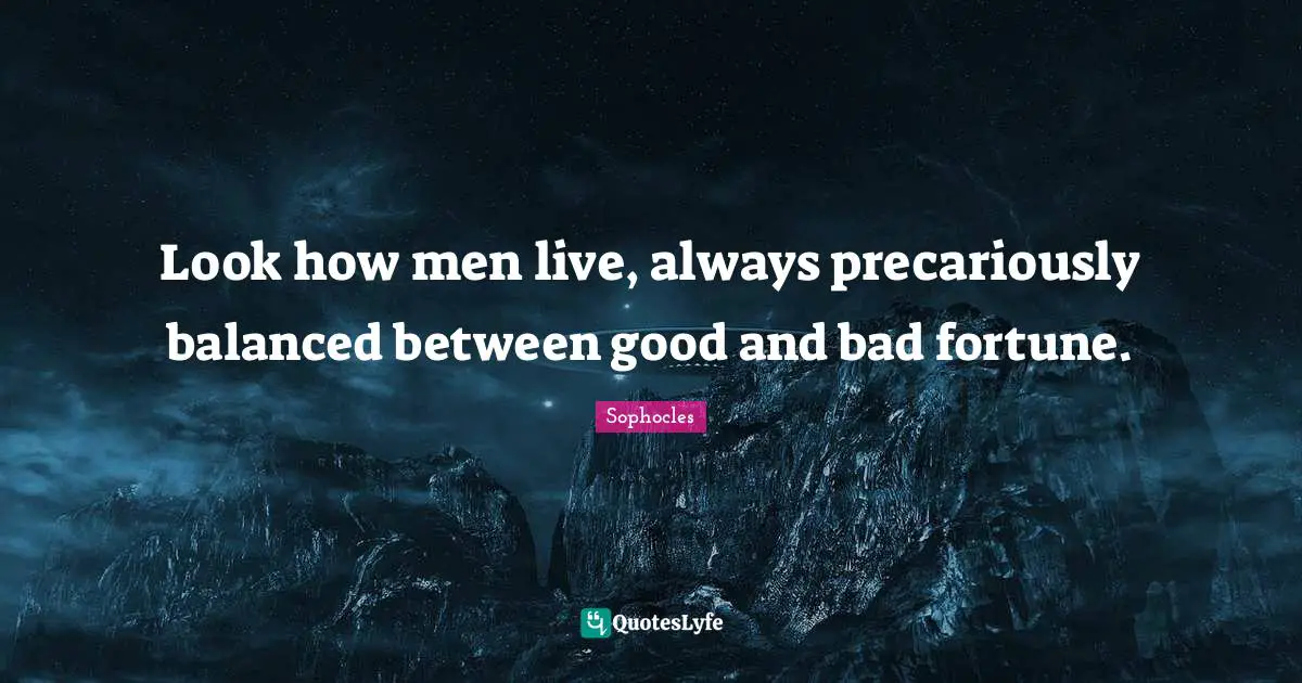 Look how men live, always precariously balanced between good and bad fortune.