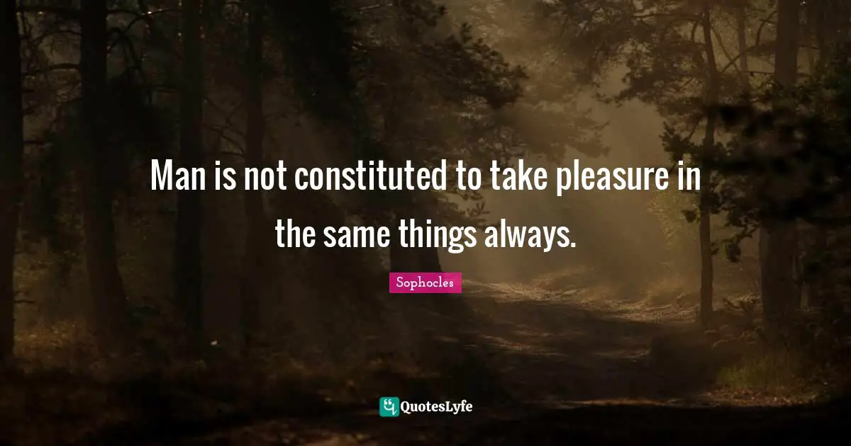 Man is not constituted to take pleasure in the same things always.