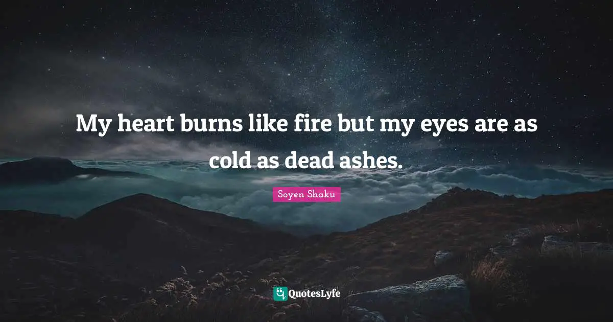 My heart burns like fire but my eyes are as cold as dead ashes.