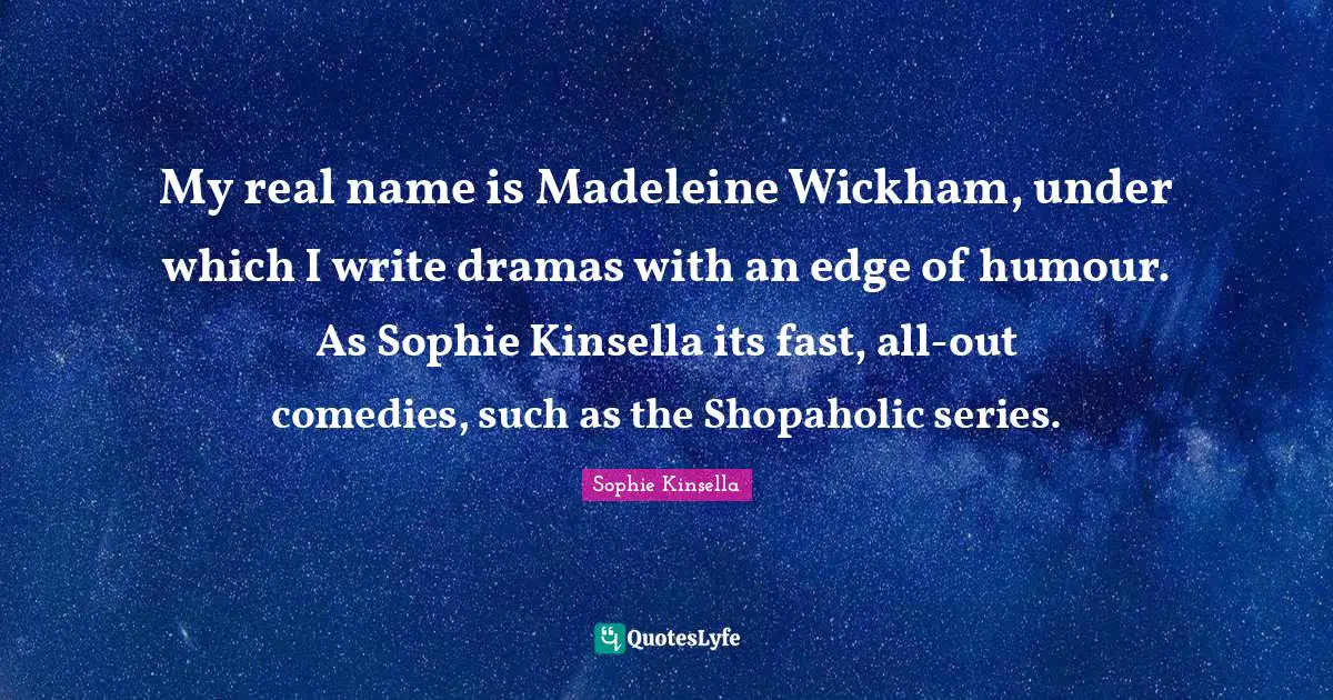 My real name is Madeleine Wickham, under which I write dramas with an edge of humour. As Sophie Kinsella its fast, all-out comedies, such as the Shopaholic series.