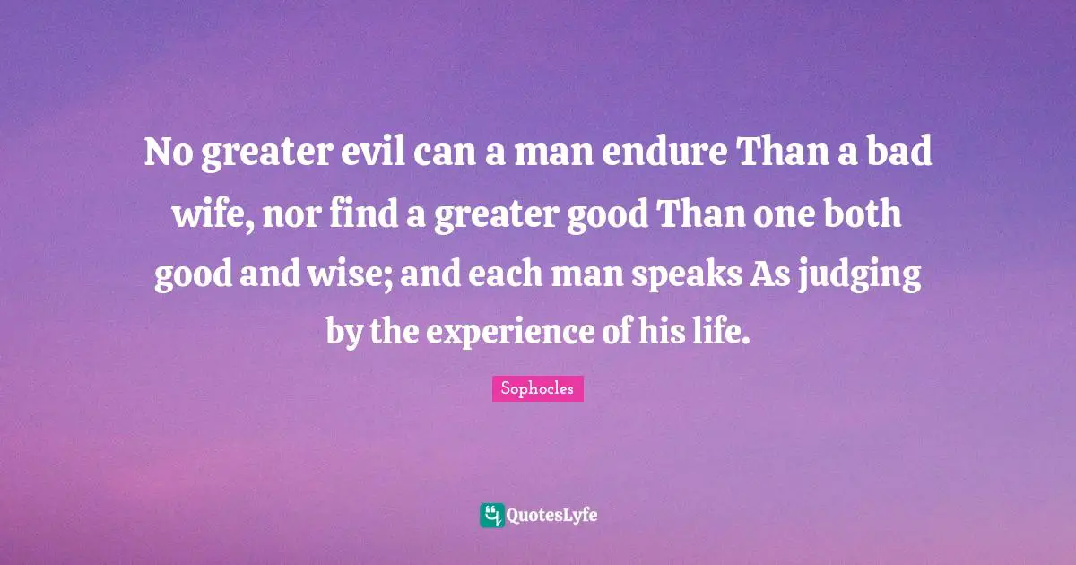 No greater evil can a man endure Than a bad wife, nor find a greater good Than one both good and wise; and each man speaks As judging by the experience of his life.
