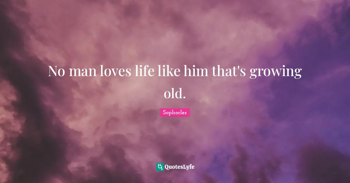 No man loves life like him that's growing old.