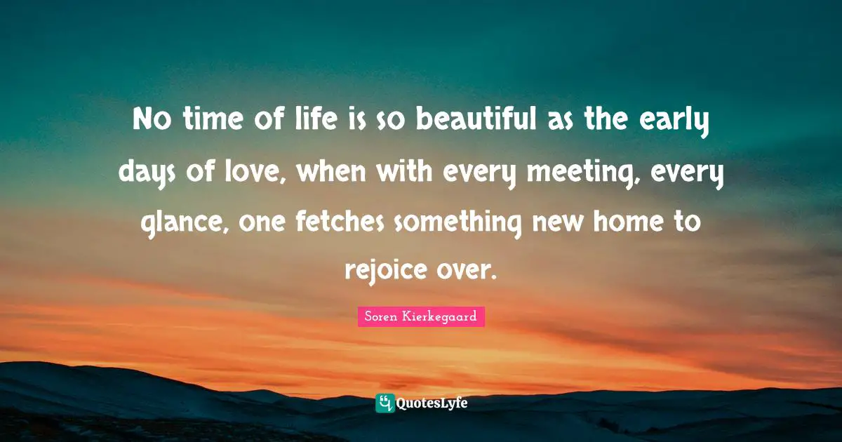 No time of life is so beautiful as the early days of love, when with every meeting, every glance, one fetches something new home to rejoice over.