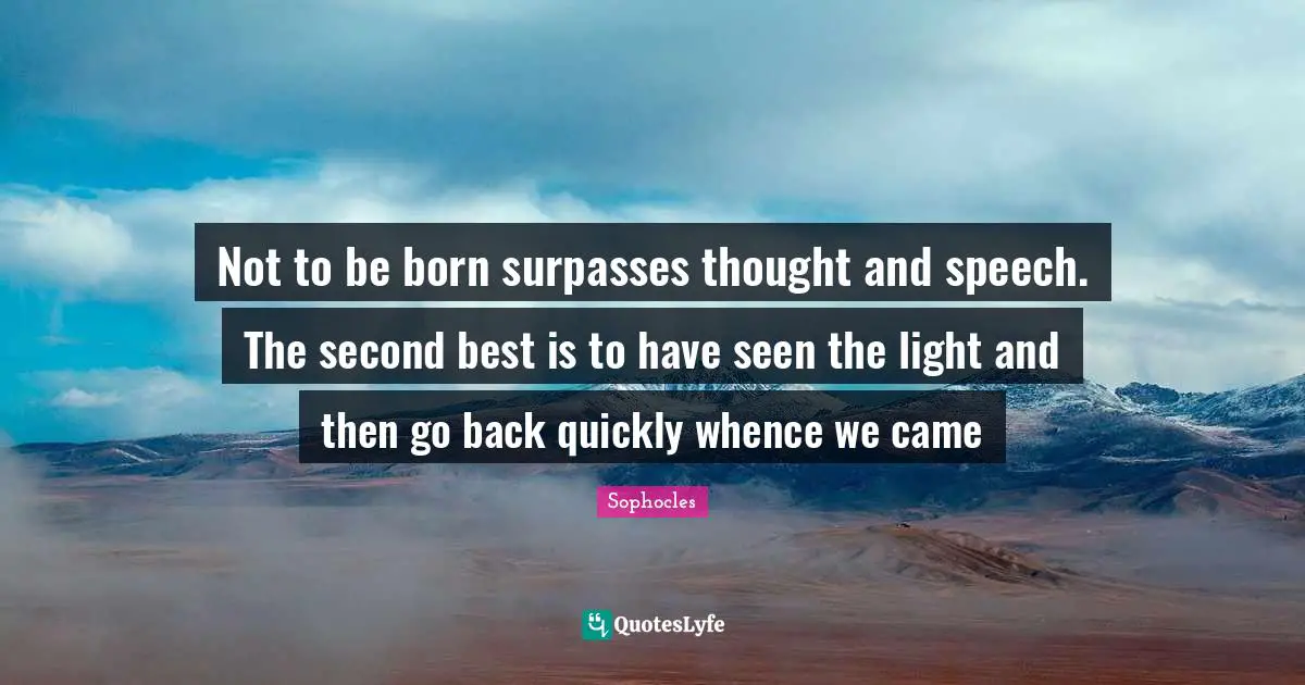 Not to be born surpasses thought and speech. The second best is to have seen the light and then go back quickly whence we came