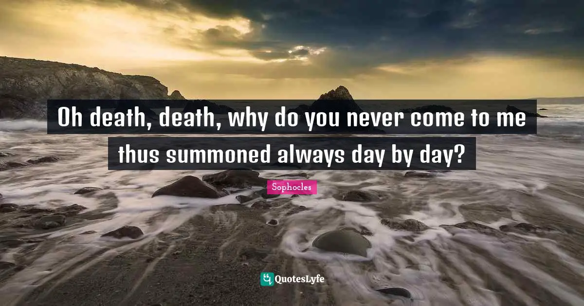 Oh death, death, why do you never come to me thus summoned always day by day?