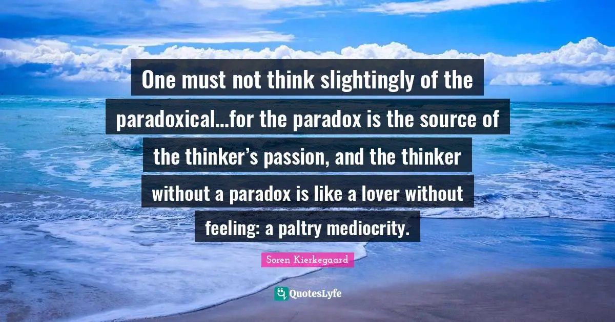 One must not think slightingly of the paradoxical…for the paradox is the source of the thinker’s passion, and the thinker without a paradox is like a lover without feeling: a paltry mediocrity.