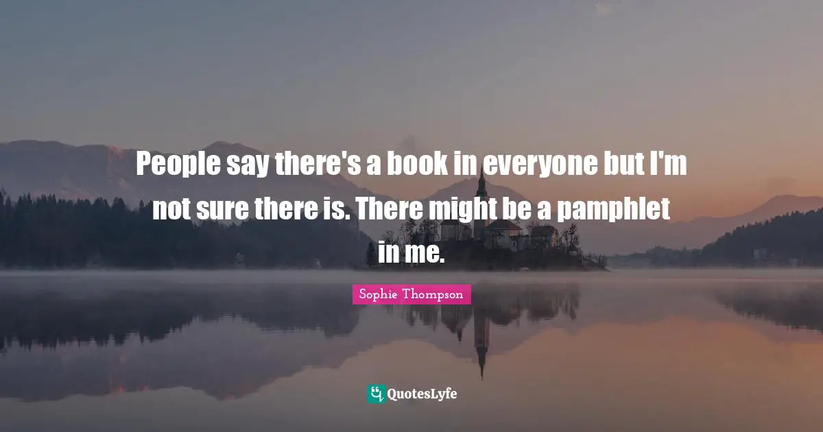 People say there's a book in everyone but I'm not sure there is. There might be a pamphlet in me.