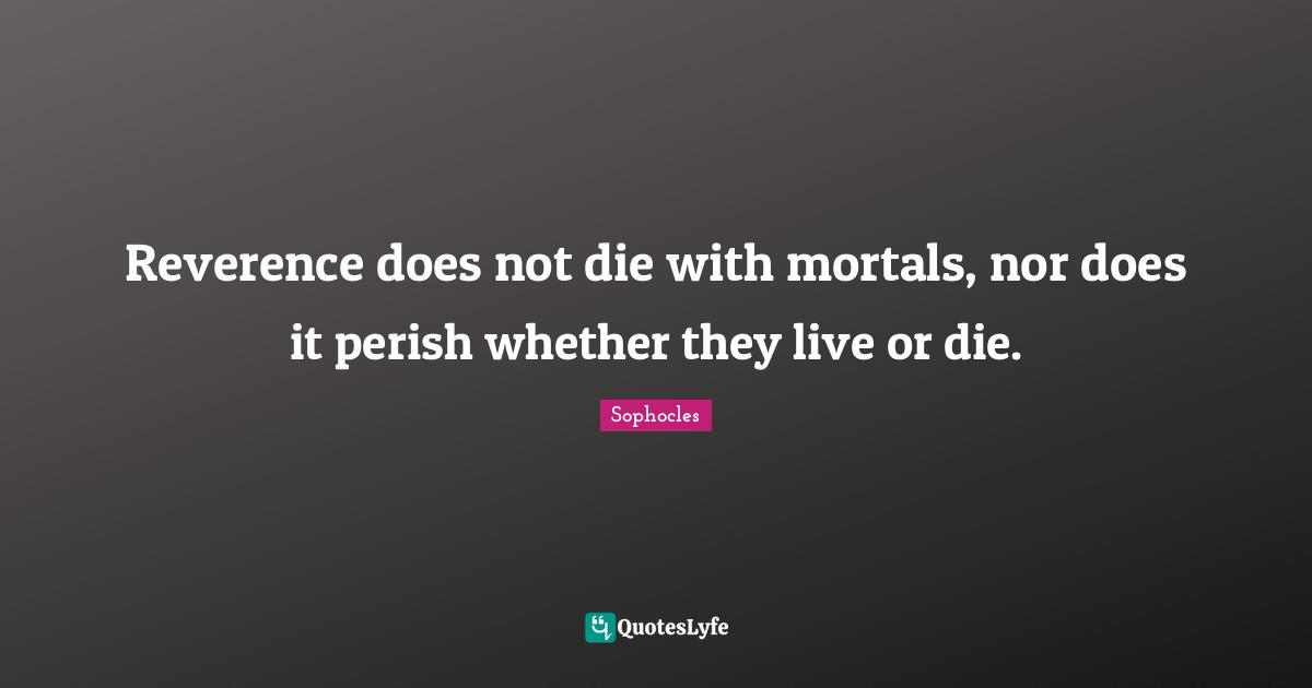 Reverence does not die with mortals, nor does it perish whether they live or die.
