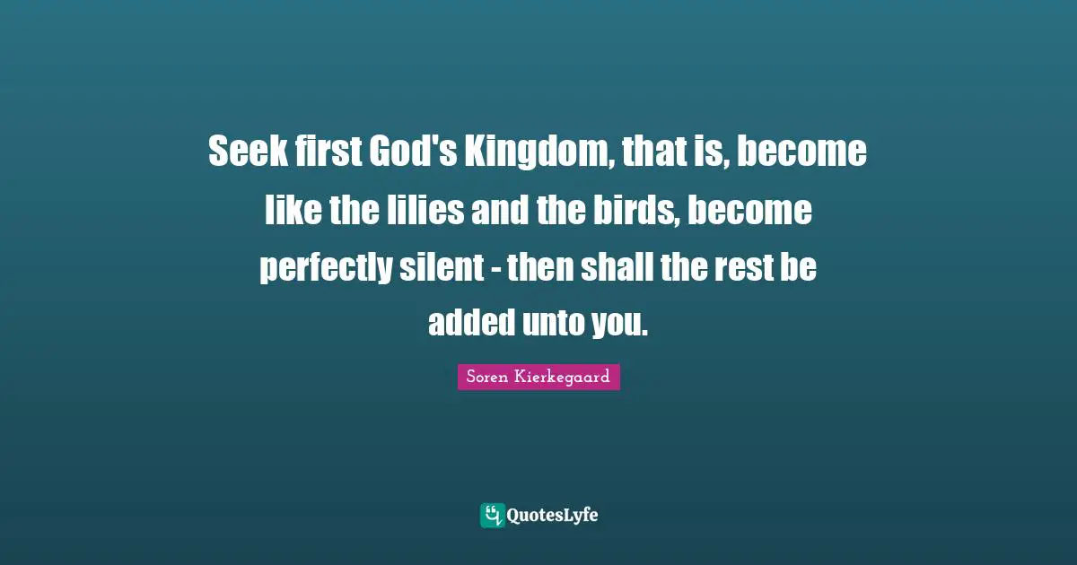 Seek first God's Kingdom, that is, become like the lilies and the birds, become perfectly silent - then shall the rest be added unto you.