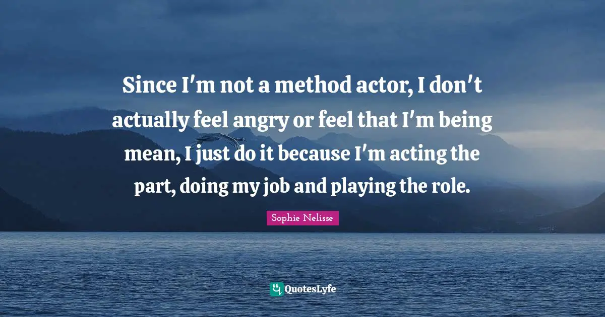 Being Mean Quotes: "Since I'm not a method actor, I don't actually feel angry or feel that I'm being mean, I just do it because I'm acting the part, doing my job and playing the role."
