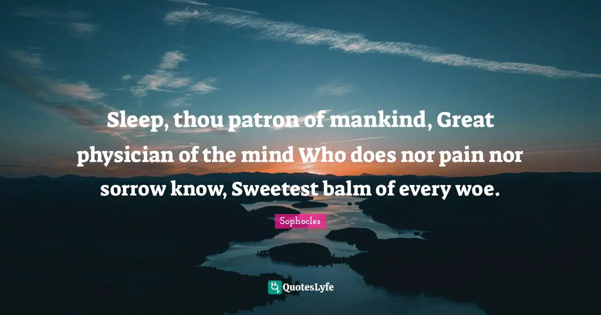 Sleep, thou patron of mankind, Great physician of the mind Who does nor pain nor sorrow know, Sweetest balm of every woe.