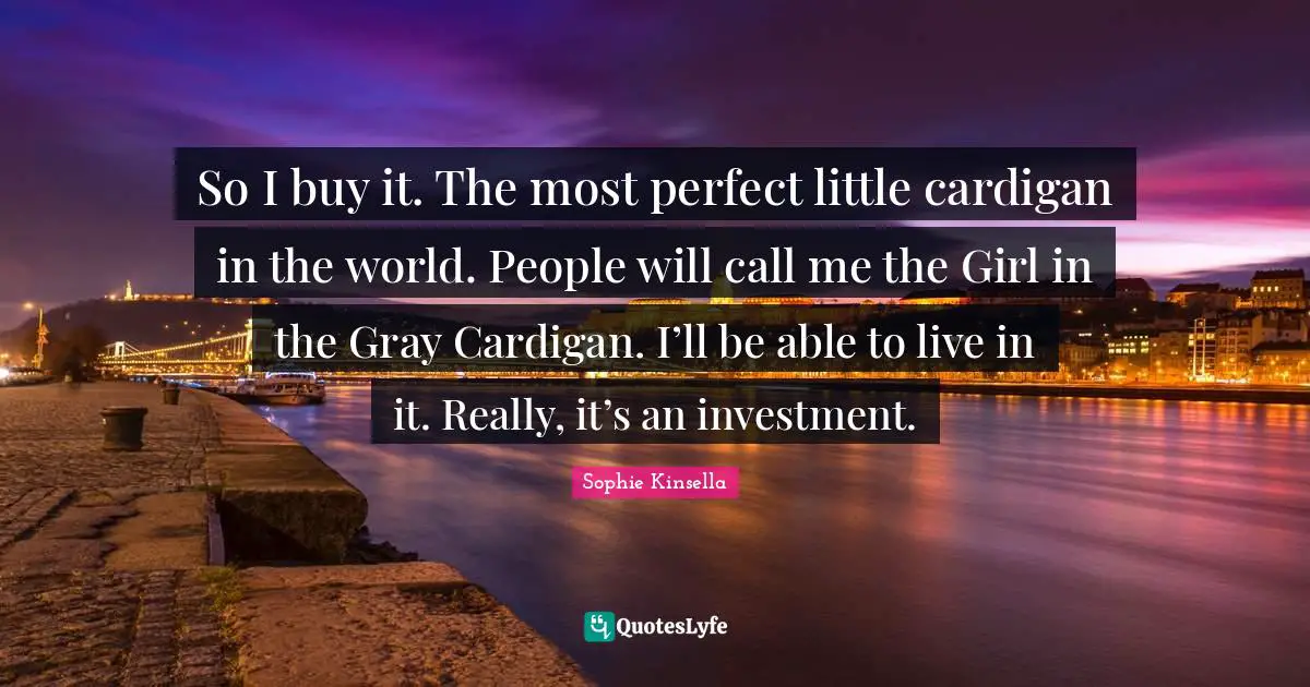 So I buy it. The most perfect little cardigan in the world. People will call me the Girl in the Gray Cardigan. I’ll be able to live in it. Really, it’s an investment.