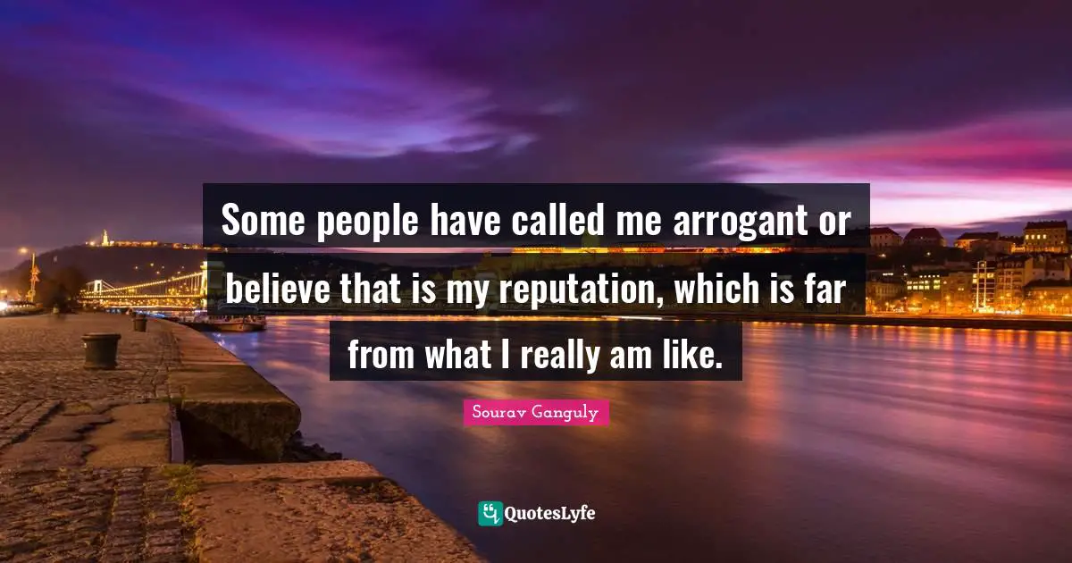 Some people have called me arrogant or believe that is my reputation, which is far from what I really am like.