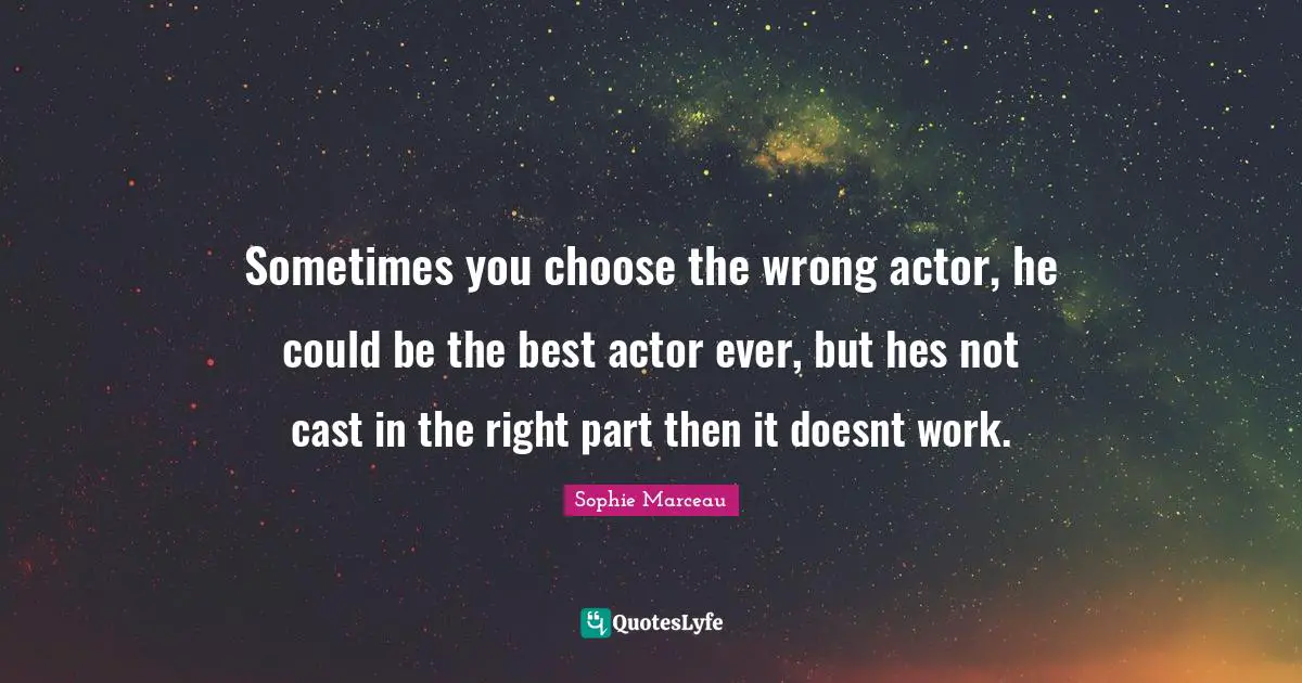 Sometimes you choose the wrong actor, he could be the best actor ever, but hes not cast in the right part then it doesnt work.