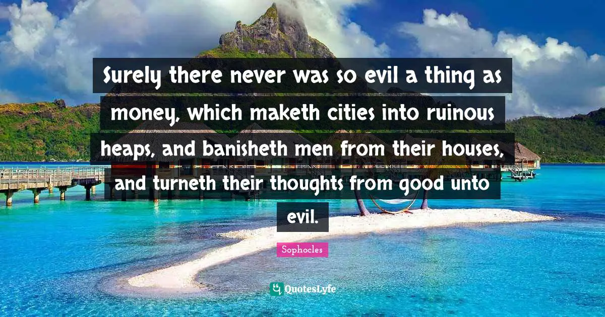 Surely there never was so evil a thing as money, which maketh cities into ruinous heaps, and banisheth men from their houses, and turneth their thoughts from good unto evil.