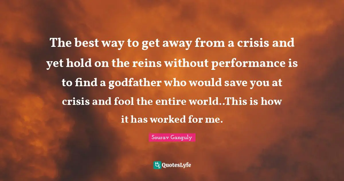 Reins Quotes: "The best way to get away from a crisis and yet hold on the reins without performance is to find a godfather who would save you at crisis and fool the entire world..This is how it has worked for me."