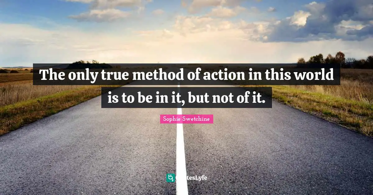 The only true method of action in this world is to be in it, but not of it.