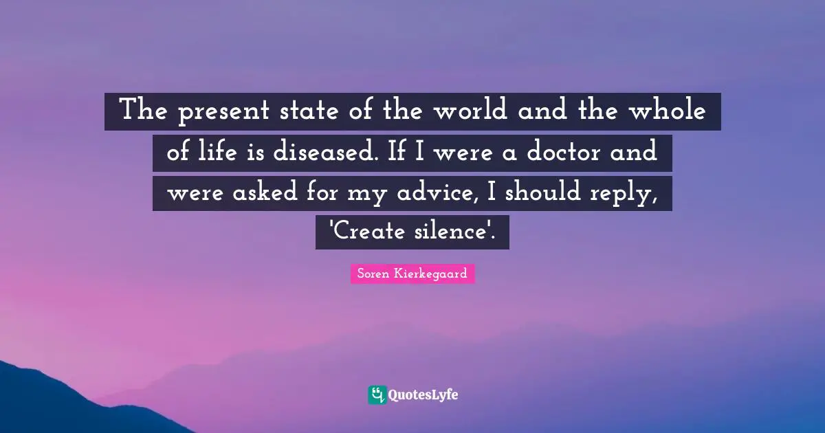 The present state of the world and the whole of life is diseased. If I were a doctor and were asked for my advice, I should reply, 'Create silence'.