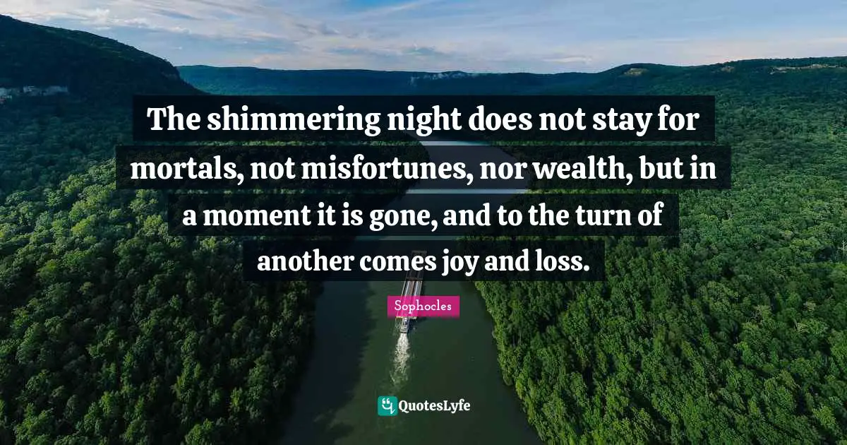 The shimmering night does not stay for mortals, not misfortunes, nor wealth, but in a moment it is gone, and to the turn of another comes joy and loss.