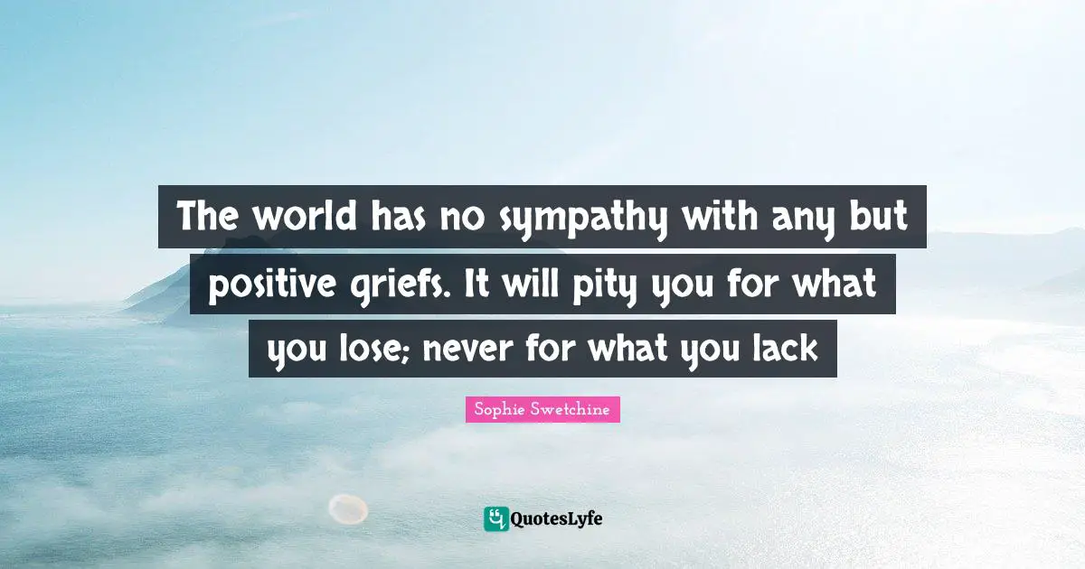 The world has no sympathy with any but positive griefs. It will pity you for what you lose; never for what you lack
