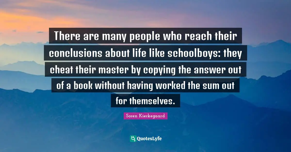 There are many people who reach their conclusions about life like schoolboys: they cheat their master by copying the answer out of a book without having worked the sum out for themselves.