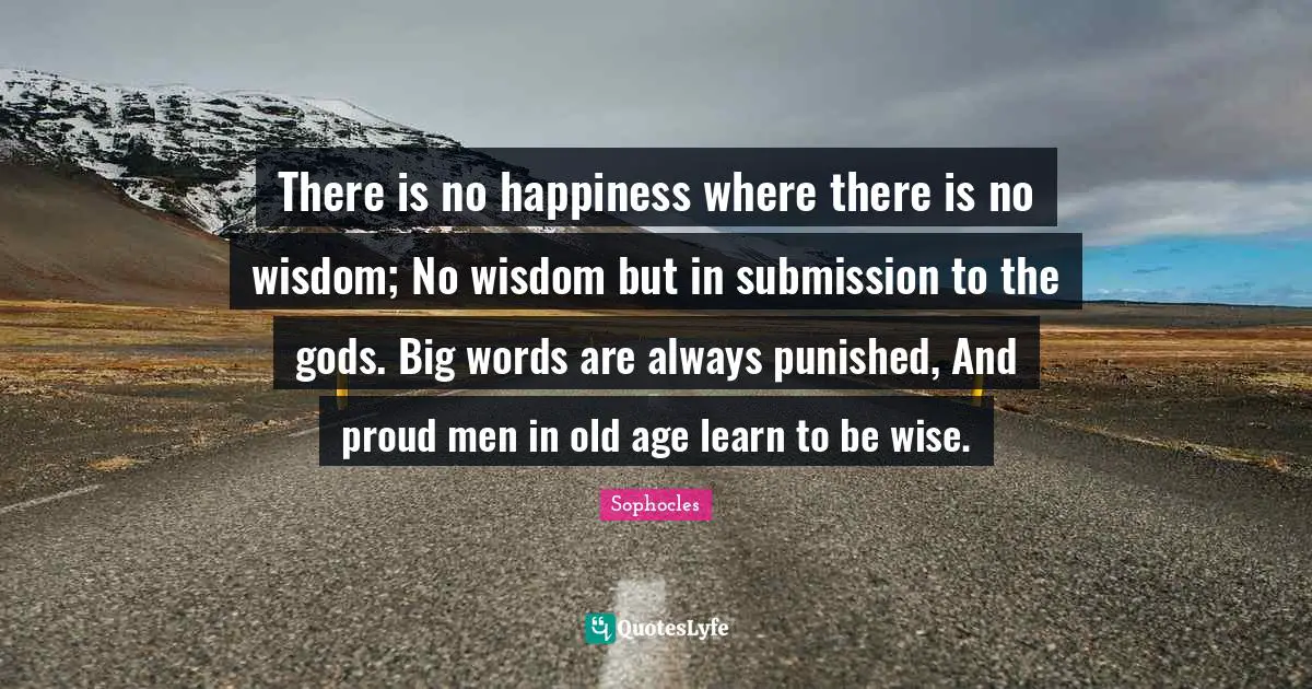 There is no happiness where there is no wisdom; No wisdom but in submission to the gods. Big words are always punished, And proud men in old age learn to be wise.