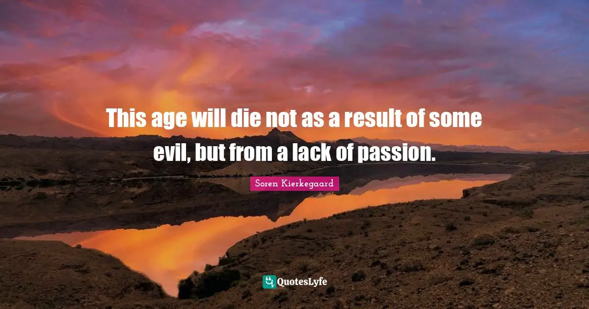 This age will die not as a result of some evil, but from a lack of passion.