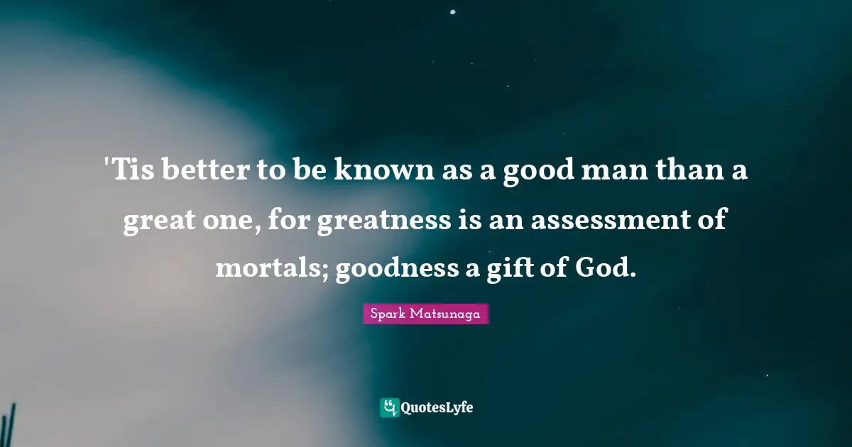 'Tis better to be known as a good man than a great one, for greatness is an assessment of mortals; goodness a gift of God.