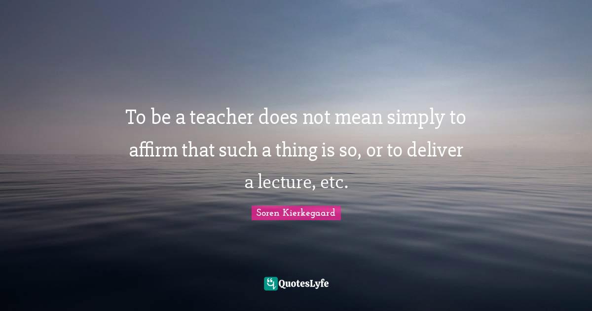 To be a teacher does not mean simply to affirm that such a thing is so, or to deliver a lecture, etc.