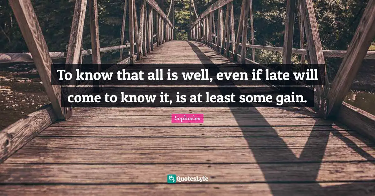 To know that all is well, even if late will come to know it, is at least some gain.