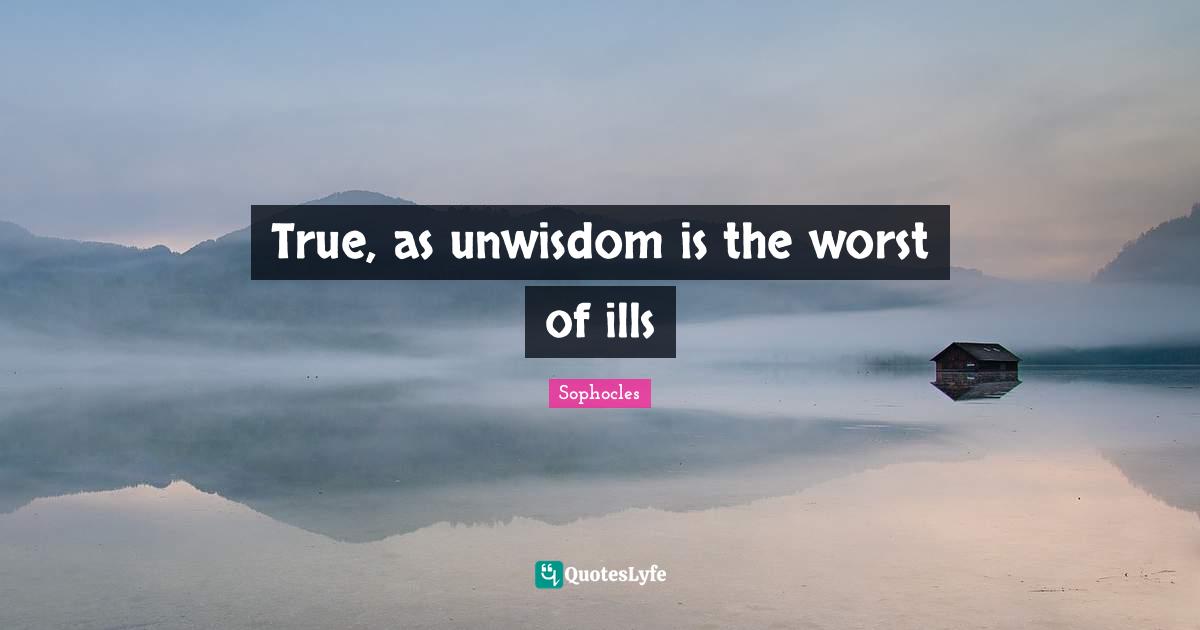 True, as unwisdom is the worst of ills