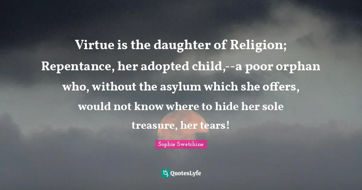 Virtue is the daughter of Religion; Repentance, her adopted child,--a poor orphan who, without the asylum which she offers, would not know where to hide her sole treasure, her tears!