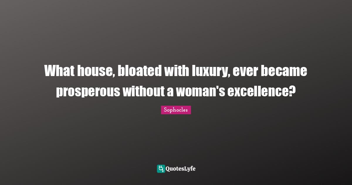 What house, bloated with luxury, ever became prosperous without a woman's excellence?