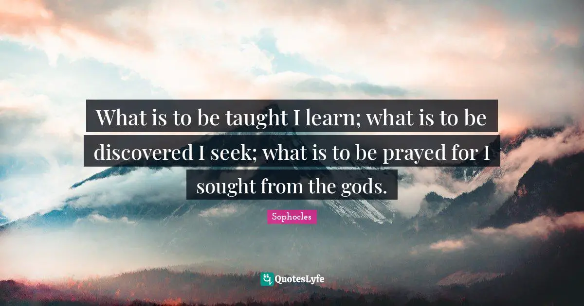 What is to be taught I learn; what is to be discovered I seek; what is to be prayed for I sought from the gods.