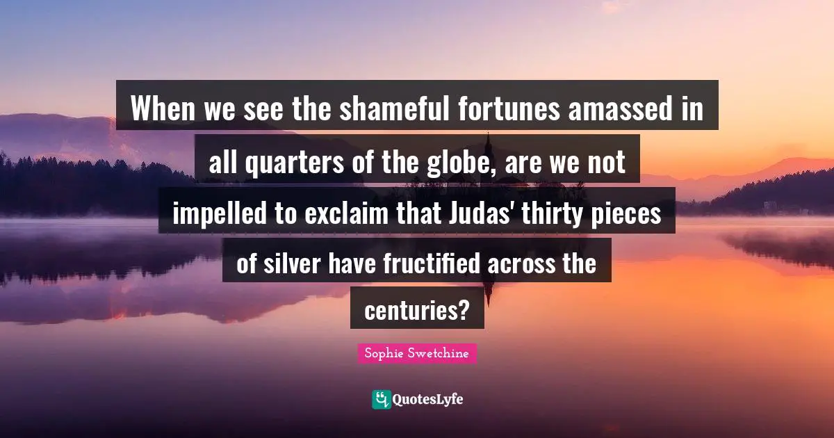 When we see the shameful fortunes amassed in all quarters of the globe, are we not impelled to exclaim that Judas' thirty pieces of silver have fructified across the centuries?