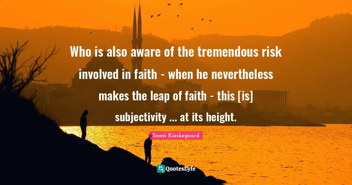 Who is also aware of the tremendous risk involved in faith - when he nevertheless makes the leap of faith - this [is] subjectivity ... at its height.